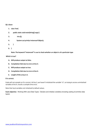  
www.java8certificationquestions.com	
  
	
  
	
  
	
  
	
  
Q5.	
  Given	
  
1. class	
  Test{	
  
2. 	
  	
  	
  	
  	
  public	
  static	
  void	
  main(String[]	
  args)	
  {	
  
3. 	
   	
  int	
  a[];	
  
4. 	
  	
  	
  	
  	
  	
  	
  	
  	
   System.out.print(a	
  instanceof	
  Object);	
  
5. 	
  	
  	
  	
  	
  }	
  
6. }	
  
Note:	
  The	
  keyword	
  “instanceof”	
  is	
  use	
  to	
  check	
  whether	
  an	
  object	
  is	
  of	
  a	
  particular	
  type	
  	
  
	
  Which	
  is	
  true?	
  	
  	
  
A. Will	
  produce	
  output	
  as	
  false.	
  
B. Compilation	
  fails	
  due	
  to	
  error	
  at	
  line	
  3.	
  
C. Will	
  produce	
  output	
  as	
  true.	
  
D. Compilation	
  fails	
  due	
  to	
  error	
  at	
  line	
  4.	
  
E. Length	
  of	
  this	
  array	
  is	
  3.	
  
D	
  is	
  correct.	
  
Code	
  will	
  not	
  compile	
  so	
  D	
  is	
  correct.	
  At	
  line	
  3,	
  we	
  haven’t	
  initialized	
  the	
  variable	
  “a”,	
  so	
  trying	
  to	
  access	
  uninitialized	
  
variable	
  at	
  line	
  4,	
  results	
  a	
  compile	
  time	
  error.	
  
Note	
  that	
  local	
  variables	
  not	
  initialized	
  to	
  default	
  values.	
  	
  
Exam	
  objective: Working With Java Data Types - Declare and initialize variables (including casting of primitive data
types)
	
  
	
  
	
  
	
  
	
  
	
  
	
  
 