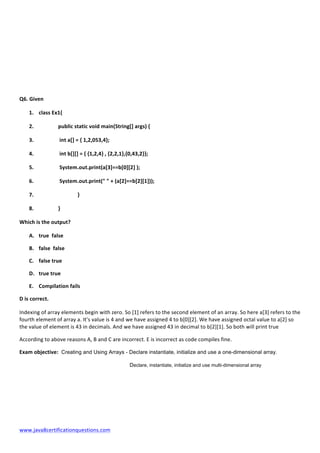  
www.java8certificationquestions.com	
  
	
  
	
  
	
  
	
  
	
  
Q6.	
  Given	
  
1. class	
  Ex1{	
  
2. 	
  	
  	
  	
  	
   public	
  static	
  void	
  main(String[]	
  args)	
  {	
  
3. 	
   	
  int	
  a[]	
  =	
  {	
  1,2,053,4};	
  
4. 	
   	
  int	
  b[][]	
  =	
  {	
  {1,2,4}	
  ,	
  {2,2,1},{0,43,2}};	
  
5. 	
   	
  System.out.print(a[3]==b[0][2]	
  );	
  
6. 	
   	
  System.out.print("	
  "	
  +	
  (a[2]==b[2][1]));	
  
7. 	
   	
   }	
  
8. 	
   }	
  
Which	
  is	
  the	
  output?	
  	
  	
  
A. true	
  	
  false	
  
B. false	
  	
  false	
  
C. false	
  true	
  
D. true	
  true	
  
E. Compilation	
  fails	
  
D	
  is	
  correct.	
  
Indexing	
  of	
  array	
  elements	
  begin	
  with	
  zero.	
  So	
  [1]	
  refers	
  to	
  the	
  second	
  element	
  of	
  an	
  array.	
  So	
  here	
  a[3]	
  refers	
  to	
  the	
  
fourth	
  element	
  of	
  array	
  a.	
  It’s	
  value	
  is	
  4	
  and	
  we	
  have	
  assigned	
  4	
  to	
  b[0][2].	
  We	
  have	
  assigned	
  octal	
  value	
  to	
  a[2]	
  so	
  
the	
  value	
  of	
  element	
  is	
  43	
  in	
  decimals.	
  And	
  we	
  have	
  assigned	
  43	
  in	
  decimal	
  to	
  b[2][1].	
  So	
  both	
  will	
  print	
  true	
  
According	
  to	
  above	
  reasons	
  A,	
  B	
  and	
  C	
  are	
  incorrect.	
  E	
  is	
  incorrect	
  as	
  code	
  compiles	
  fine.	
  
Exam	
  objective: Creating and Using Arrays - Declare instantiate, initialize and use a one-dimensional array.
Declare, instantiate, initialize and use multi-dimensional array
 