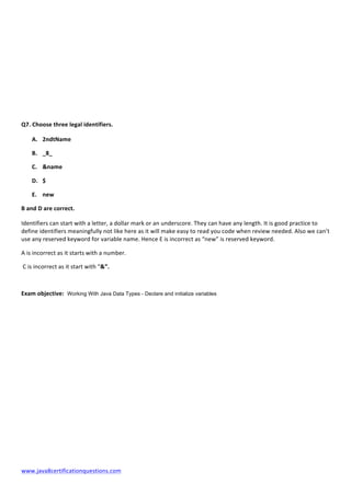  
www.java8certificationquestions.com	
  
Q7.	
  Choose	
  three	
  legal	
  identifiers.	
  
A. 2ndtName	
  
B. _8_	
  
C. &name	
  
D. $	
  
E. new	
  
B	
  and	
  D	
  are	
  correct.	
  
Identifiers	
  can	
  start	
  with	
  a	
  letter,	
  a	
  dollar	
  mark	
  or	
  an	
  underscore.	
  They	
  can	
  have	
  any	
  length.	
  It	
  is	
  good	
  practice	
  to	
  
define	
  identifiers	
  meaningfully	
  not	
  like	
  here	
  as	
  it	
  will	
  make	
  easy	
  to	
  read	
  you	
  code	
  when	
  review	
  needed.	
  Also	
  we	
  can’t	
  
use	
  any	
  reserved	
  keyword	
  for	
  variable	
  name.	
  Hence	
  E	
  is	
  incorrect	
  as	
  “new”	
  is	
  reserved	
  keyword.	
  
A	
  is	
  incorrect	
  as	
  it	
  starts	
  with	
  a	
  number.	
  
	
  C	
  is	
  incorrect	
  as	
  it	
  start	
  with	
  “&”.	
  
Exam	
  objective: Working With Java Data Types - Declare and initialize variables
 