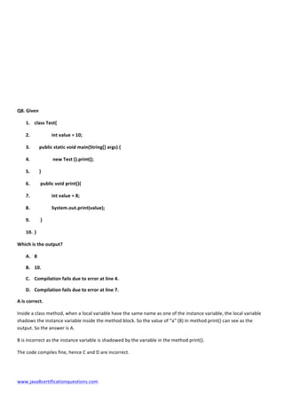  
www.java8certificationquestions.com	
  
Q8.	
  Given	
  
1. class	
  Test{	
  
2. 	
   int	
  value	
  =	
  10;	
  
3. 	
  	
  	
  	
  public	
  static	
  void	
  main(String[]	
  args)	
  {	
  
4. 	
   	
  new	
  Test	
  ().print();	
  
5. 	
  	
  	
  	
  }	
  
6. 	
  	
  	
  	
  	
  public	
  void	
  print(){	
  
7. 	
   int	
  value	
  =	
  8;	
  
8. 	
  	
   System.out.print(value);	
  
9. 	
  	
  	
  	
  	
  }	
  
10. }	
   	
  
Which	
  is	
  the	
  output?	
  	
  	
  
A. 8	
  
B. 10.	
  
C. Compilation	
  fails	
  due	
  to	
  error	
  at	
  line	
  4.	
  
D. Compilation	
  fails	
  due	
  to	
  error	
  at	
  line	
  7.	
  
A	
  is	
  correct.	
  
Inside	
  a	
  class	
  method,	
  when	
  a	
  local	
  variable	
  have	
  the	
  same	
  name	
  as	
  one	
  of	
  the	
  instance	
  variable,	
  the	
  local	
  variable	
  
shadows	
  the	
  instance	
  variable	
  inside	
  the	
  method	
  block.	
  So	
  the	
  value	
  of	
  “a”	
  (8)	
  in	
  method	
  print()	
  can	
  see	
  as	
  the	
  
output.	
  So	
  the	
  answer	
  is	
  A.	
  	
  
B	
  is	
  incorrect	
  as	
  the	
  instance	
  variable	
  is	
  shadowed	
  by	
  the	
  variable	
  in	
  the	
  method	
  print().	
  
The	
  code	
  compiles	
  fine,	
  hence	
  C	
  and	
  D	
  are	
  incorrect.	
  
	
  
 