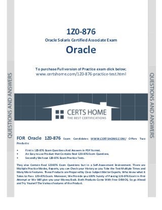  

P a g e  | 1 

 

 

 
 
 

 

 
1Z0 6 
0‐876

Oracle Sola
aris Cert
tified As
ssociate Exam 

Ora e 
acle
 
 
To purch
hase Full version o Practic exam click belo
of
ce
ow;

www.ce
ertshome.com/1
1Z0‐876‐
‐practice
e‐test.ht  
tml
 
 
 
 
 
 

 
 
 
 
 
 
OR 
0‐876 
FO Oracle  1Z0

Exam  Can
E
ndidates  W
WWW.CERT
TSHOME.CO
OM/  Offer Two 
rs 

Products: 
 
First is 1
1Z0‐876 Exam
m Questions
s And Answe
ers in PDF Format.  
• 
An Easy to use Prod
duct that Con
ntains Real 1Z0‐876 Exa
am Question
ns. 
• 
Secondly
y We have 1
1Z0‐876 Exam Practice T
Tests. 
• 
 
tain  Real  1Z
Z0‐876  Exam Question but  in  a  Self‐Assess
m 
ns 
sment  Envir
ronment.  Th
here  are 
They  also  Cont
ltiple Practic
ce Modes, R
Reports, you
u can Check  your Histor
ry as you Take the Test  Multiple Tim
mes and 
Mul
Man
ny More Fea
atures. Thes
se Products are Prepare
ed by Cisco S
Subject Mat
tter Experts,
, Who know
w what it 
Take
es to Pass  1
1Z0‐876 Exa
am. Moreover, We Prov
vide you 100
0% Surety o
of Passing 1Z
Z0‐876 Exam
m in First 
Atte
empt or We
e Will give y
you your Mo
oney Back.  Both Products Come W
With Free DE
EMOS, So go
o Ahead 
and Try Yoursel
lf The Variou
us Features of the Product. 
 
 
 

 