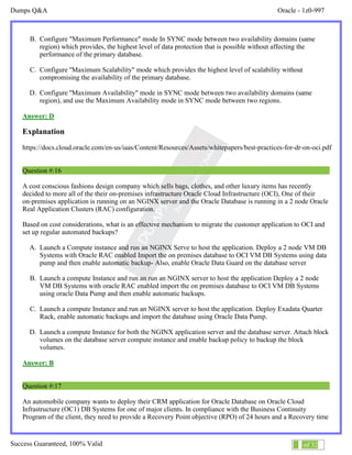 Dumps Q&A Oracle - 1z0-997
Success Guaranteed, 100% Valid 9 of 32
B. Configure "Maximum Performance" mode In SYNC mode between two availability domains (same
region) which provides, the highest level of data protection that is possible without affecting the
performance of the primary database.
C. Configure ''Maximum Scalability" mode which provides the highest level of scalability without
compromising the availability of the primary database.
D. Configure ''Maximum Availability" mode in SYNC mode between two availability domains (same
region), and use the Maximum Availability mode in SYNC mode between two regions.
Answer: D
Explanation
https://docs.cloud.oracle.com/en-us/iaas/Content/Resources/Assets/whitepapers/best-practices-for-dr-on-oci.pdf
Question #:16
A cost conscious fashions design company which sells bags, clothes, and other luxury items has recently
decided to more all of the their on-premises infrastructure Oracle Cloud Infrastructure (OCI), One of their
on-premises application is running on an NGINX server and the Oracle Database is running in a 2 node Oracle
Real Application Clusters (RAC) configuration.
Based on cost considerations, what is an effective mechanism to migrate the customer application to OCI and
set up regular automated backups?
A. Launch a Compute instance and run an NGINX Serve to host the application. Deploy a 2 node VM DB
Systems with Oracle RAC enabled Import the on premises database to OCI VM DB Systems using data
pump and then enable automatic backup- Also, enable Oracle Data Guard on the database server
B. Launch a compute Instance and run an run an NGINX server to host the application Deploy a 2 node
VM DB Systems with oracle RAC enabled import the on premises database to OCI VM DB Systems
using oracle Data Pump and then enable automatic backups.
C. Launch a compute Instance and run an NGINX server to host the application. Deploy Exadata Quarter
Rack, enable automatic backups and import the database using Oracle Data Pump.
D. Launch a compute Instance for both the NGINX application server and the database server. Attach block
volumes on the database server compute instance and enable backup policy to backup the block
volumes.
Answer: B
Question #:17
An automobile company wants to deploy their CRM application for Oracle Database on Oracle Cloud
Infrastructure (OC1) DB Systems for one of major clients. In compliance with the Business Continuity
Program of the client, they need to provide a Recovery Point objective (RPO) of 24 hours and a Recovery time
 