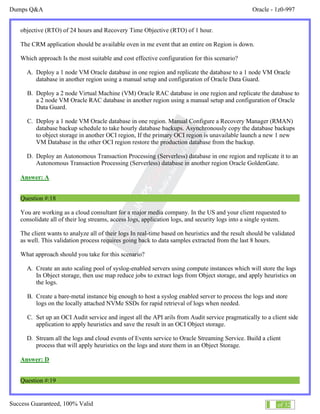 Dumps Q&A Oracle - 1z0-997
Success Guaranteed, 100% Valid 10 of 32
objective (RTO) of 24 hours and Recovery Time Objective (RTO) of 1 hour.
The CRM application should be available oven in me event that an entire on Region is down.
Which approach Is the most suitable and cost effective configuration for this scenario?
A. Deploy a 1 node VM Oracle database in one region and replicate the database to a 1 node VM Oracle
database in another region using a manual setup and configuration of Oracle Data Guard.
B. Deploy a 2 node Virtual Machine (VM) Oracle RAC database in one region and replicate the database to
a 2 node VM Oracle RAC database in another region using a manual setup and configuration of Oracle
Data Guard.
C. Deploy a 1 node VM Oracle database in one region. Manual Configure a Recovery Manager (RMAN)
database backup schedule to take hourly database backups. Asynchronously copy the database backups
to object storage in another OCI region, If the primary OCI region is unavailable launch a new 1 new
VM Database in the other OCI region restore the production database from the backup.
D. Deploy an Autonomous Transaction Processing (Serverless) database in one region and replicate it to an
Autonomous Transaction Processing (Serverless) database in another region Oracle GoldenGate.
Answer: A
Question #:18
You are working as a cloud consultant for a major media company. In the US and your client requested to
consolidate all of their log streams, access logs, application logs, and security logs into a single system.
The client wants to analyze all of their logs In real-time based on heuristics and the result should be validated
as well. This validation process requires going back to data samples extracted from the last 8 hours.
What approach should you take for this scenario?
A. Create an auto scaling pool of syslog-enabled servers using compute instances which will store the logs
In Object storage, then use map reduce jobs to extract logs from Object storage, and apply heuristics on
the logs.
B. Create a bare-metal instance big enough to host a syslog enabled server to process the logs and store
logs on the locally attached NVMe SSDs for rapid retrieval of logs when needed.
C. Set up an OCI Audit service and ingest all the API arils from Audit service pragmatically to a client side
application to apply heuristics and save the result in an OCI Object storage.
D. Stream all the logs and cloud events of Events service to Oracle Streaming Service. Build a client
process that will apply heuristics on the logs and store them in an Object Storage.
Answer: D
Question #:19
 