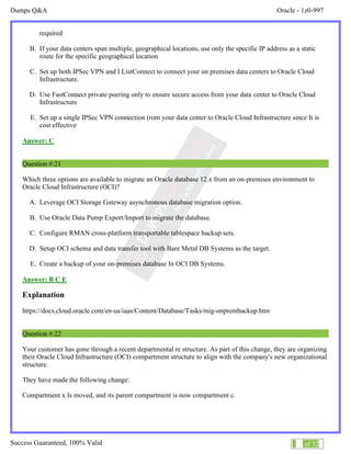 Dumps Q&A Oracle - 1z0-997
Success Guaranteed, 100% Valid 12 of 32
required
B. If your data centers span multiple, geographical locations, use only the specific IP address as a static
route for the specific geographical location
C. Set up both IPSec VPN and I ListConnect to connect your on premises data centers to Oracle Cloud
Infrastructure.
D. Use FastConnect private peering only to ensure secure access from your data center to Oracle Cloud
Infrastructure
E. Set up a single IPSec VPN connection (rom your data center to Oracle Cloud Infrastructure since It is
cost effective
Answer: C
Question #:21
Which three options are available to migrate an Oracle database 12.x from an on-premises environment to
Oracle Cloud Infrastructure (OCI)?
A. Leverage OCI Storage Gateway asynchronous database migration option.
B. Use Oracle Data Pump Export/Import to migrate the database.
C. Configure RMAN cross-platform transportable tablespace backup sets.
D. Setup OCI schema and data transfer tool with Bare Metal DB Systems as the target.
E. Create a backup of your on-premises database In OCI DB Systems.
Answer: B C E
Explanation
https://docs.cloud.oracle.com/en-us/iaas/Content/Database/Tasks/mig-onprembackup.htm
Question #:22
Your customer has gone through a recent departmental re structure. As part of this change, they are organizing
their Oracle Cloud Infrastructure (OCI) compartment structure to align with the company's new organizational
structure.
They have made the following change:
Compartment x Is moved, and its parent compartment is now compartment c.
 