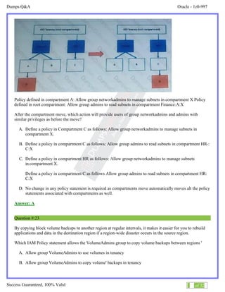 Dumps Q&A Oracle - 1z0-997
Success Guaranteed, 100% Valid 13 of 32
Policy defined in compartment A: Allow group networkadmins to manage subnets in compartment X Policy
defined in root compartment: Allow group admins to read subnets in compartment Finance:A:X
After the compartment move, which action will provide users of group networkadmins and admins with
similar privileges as before the move?
A. Define a policy in Compartment C as follows: Allow group networkadmins to manage subnets in
compartment X.
B. Define a policy in compartment C as follows: Allow group admins to read subnets in compartment HR-:
C:X
C. Define a policy in compartment HR as follows: Allow group networkadmins to manage subnets
in compartment X.
Define a policy in compartment C as follows Allow group admins to read subnets in compartment HR:
C:X
D. No change in any policy statement is required as compartments move automatically moves alt the policy
statements associated with compartments as well.
Answer: A
Question #:23
By copying block volume backups to another region at regular intervals, it makes it easier for you to rebuild
applications and data in the destination region if a region-wide disaster occurs in the source region.
Which IAM Policy statement allows the VolumeAdmins group to copy volume backups between regions '
A. Allow group VolumeAdmins to use volumes in tenancy
B. Allow group VolumeAdmins to copy volume' backups in tenancy
 