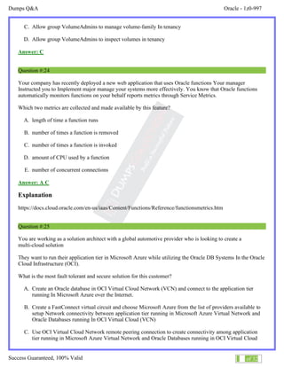 Dumps Q&A Oracle - 1z0-997
Success Guaranteed, 100% Valid 14 of 32
C. Allow group VolumeAdmins to manage volume-family In tenancy
D. Allow group VolumeAdmins to inspect volumes in tenancy
Answer: C
Question #:24
Your company has recently deployed a new web application that uses Oracle functions Your manager
Instructed you to Implement major manage your systems more effectively. You know that Oracle functions
automatically monitors functions on your behalf reports metrics through Service Metrics.
Which two metrics are collected and made available by this feature?
A. length of time a function runs
B. number of times a function is removed
C. number of times a function is invoked
D. amount of CPU used by a function
E. number of concurrent connections
Answer: A C
Explanation
https://docs.cloud.oracle.com/en-us/iaas/Content/Functions/Reference/functionsmetrics.htm
Question #:25
You are working as a solution architect with a global automotive provider who is looking to create a
multi-cloud solution
They want to run their application tier in Microsoft Azure while utilizing the Oracle DB Systems In the Oracle
Cloud Infrastructure (OCI).
What is the most fault tolerant and secure solution for this customer?
A. Create an Oracle database in OCI Virtual Cloud Network (VCN) and connect to the application tier
running In Microsoft Azure over the Internet.
B. Create a FastConnect virtual circuit and choose Microsoft Azure from the list of providers available to
setup Network connectivity between application tier running in Microsoft Azure Virtual Network and
Oracle Databases running In OCI Virtual Cloud (VCN)
C. Use OCI Virtual Cloud Network remote peering connection to create connectivity among application
tier running in Microsoft Azure Virtual Network and Oracle Databases running in OCI Virtual Cloud
 