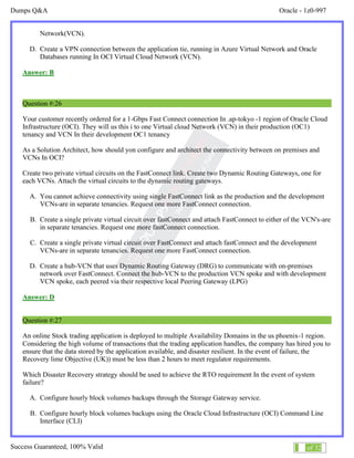 Dumps Q&A Oracle - 1z0-997
Success Guaranteed, 100% Valid 15 of 32
Network(VCN).
D. Create a VPN connection between the application tie, running in Azure Virtual Network and Oracle
Databases running In OCI Virtual Cloud Network (VCN).
Answer: B
Question #:26
Your customer recently ordered for a 1-Gbps Fast Connect connection In .ap-tokyo -1 region of Oracle Cloud
Infrastructure (OCI). They will us this i to one Virtual cloud Network (VCN) in their production (OC1)
tenancy and VCN In their development OC1 tenancy
As a Solution Architect, how should yon configure and architect the connectivity between on premises and
VCNs In OCI?
Create two private virtual circuits on the FastConnect link. Create two Dynamic Routing Gateways, one for
each VCNs. Attach the virtual circuits to the dynamic routing gateways.
A. You cannot achieve connectivity using single FastConnect link as the production and the development
VCNs-are in separate tenancies. Request one more FastConnect connection.
B. Create a single private virtual circuit over fastConnect and attach FastConnect to either of the VCN's-are
in separate tenancies. Request one more fastConnect connection.
C. Create a single private virtual circuit over FastConnect and attach fastConnect and the development
VCNs-are in separate tenancies. Request one more FastConnect connection.
D. Create a hub-VCN that uses Dynamic Routing Gateway (DRG) to communicate with on-premises
network over FastConnect. Connect the hub-VCN to the production VCN spoke and with development
VCN spoke, each peered via their respective local Peering Gateway (LPG)
Answer: D
Question #:27
An online Stock trading application is deployed to multiple Availability Domains in the us phoenix-1 region.
Considering the high volume of transactions that the trading application handles, the company has hired you to
ensure that the data stored by the application available, and disaster resilient. In the event of failure, the
Recovery lime Objective (UK)) must be less than 2 hours to meet regulator requirements.
Which Disaster Recovery strategy should be used to achieve the RTO requirement In the event of system
failure?
A. Configure hourly block volumes backups through the Storage Gateway service.
B. Configure hourly block volumes backups using the Oracle Cloud Infrastructure (OCI) Command Line
Interface (CLI)
 