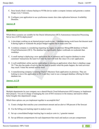 Dumps Q&A Oracle - 1z0-997
Success Guaranteed, 100% Valid 16 of 32
C. Store hourly block volumes backup to NVMe device under a compute instance and generate a custom
Image every 5 minutes.
D. Configure your application to use synchronous master slave data replication between Availability
Domains.
Answer: B
Question #:28
Which three scenarios are suitable for the Oracle Infrastructure (OCI) Autonomous transaction Processing
Server less (ATP-S) deployment?
A. A developer working on an Internal project needs to use .1 database during work hours but doesnot need
It during nights or weekends the project budget requires her to keep costs low.
B. A midsize company is considering migrating its, legacy on premises MongoDB database to Oracle
Cloud Infrastructure (OCI). The database has significantly higher workloads on weekends than
weekdays
C. A small startup is deploying a now application fen eCommerce and it requires database to store
customers' transactions the team b of what the load will look like since it Is a new application.
D. A well established, online auction marketplace is running an application where there is database usage
24×7 but also has peaks of activity that the hard to predict when the peaks happen, the total activities
may reach 3 times the normal activity level
E. A manufacturing company is running Oracle E-Business Suite application on premises. They are
looking to move this application to OCA and they want to use a managed database offering for their
database tier.
Answer: A C D
Question #:29
Multiple departments In your company use a shared Oracle Cloud Infrastructure (OCI) tenancy to Implement
their projects. You are in charge of managing the cost of OCI resources in the tenancy and need to obtain
better Insights Into department's usage.
Which three options can you implement together to accomplish this?
A. Create a budget that matches your commitment amount and an alert at 100 percent of the forecast
B. Use the billing cost tracking report to analyze costs.
C. Set up a consolidated budget tracking lags to analyze costs in ,1 granular manner
D. Set up different compartments for each department then track and analyze cost per compartment
 
