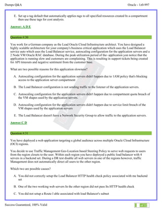 Dumps Q&A Oracle - 1z0-997
Success Guaranteed, 100% Valid 17 of 32
E. Set up a tag default that automatically applies tags to all specified resources created In a compartment
then use these tags for cost analysis.
Answer: A D E
Question #:30
You work for a German company as the Lead Oracle Cloud Infrastructure architect. You have designed a
highly scalable architecture for your company's business critical application which uses the Load Balancer
service auto which uses the Load Balancer service, autoscaling configuration for the application servers and a
2 Node VM Oracle RAC database. During the peak utilization period of the- application yon notice that the
application is running slow and customers are complaining. This is resulting in support tickets being created
for API timeouts and negative sentiment from the customer base.
What are two possible reasons for this application slowness?
A. Autoscaling configuration for the application servers didn't happen due to 1AM policy that's blocking
access to the application server compartment
B. The Load Balancer configuration is not sending traffic to the listener of the application servers.
C. Autoscaling configuration for the application servers didn't happen due to compartment quota breach of
the VM shapes used by the application servers.
D. Autoscaling configuration for the application servers didn't happen due to service limit breach of the
VM shapes used by the application servers
E. The Load Balancer doesn't have a Network Security Group to allow traffic to the application servers.
Answer C D
Question #:31
You have deployed a web application targeting a global audience across multiple Oracle Cloud Infrastructure
(OCI) regions.
You decide to use Traffic Management Geo-Location based Steering Policy to serve web requests to users
from the region closets to the user. Within each region you have deployed a public load balancer with 4
servers in a backend set. During a DR test disable all web servers in one of the regions however, traffic
Management does not automatically direct all users to the other region.
Which two are possible causes?
A. You did not correctly setup the Load Balancer HTTP health check policy associated with me backend
set
B. One of the two working web servers In the other region did not pass Its HTTP health check
C. You did not setup a Route I able associated with load Balancer's subnet
 