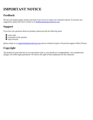 IMPORTANT NOTICE
Feedback
We have developed quality product and state-of-art service to ensure our customers interest. If you have any
suggestions, please feel free to contact us at feedback@dumpscollection.com
Support
If you have any questions about our product, please provide the following items:
exam code
screenshot of the question
login id/email
please contact us at support@dumpscollection.com and our technical experts will provide support within 24 hours.
Copyright
The product of each order has its own encryption code, so you should use it independently. Any unauthorized
changes will inflict legal punishment. We reserve the right of final explanation for this statement.
 