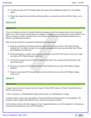 Dumps Q&A Oracle - 1z0-997
Success Guaranteed, 100% Valid 18 of 32
D. You did not setup an HTTP Health Check associated with Load Balancer public IP in the disabled
region.
E. Rather than using Geo-Location based Steering Policy, you should use Failover Policy Type to serve
traffic.
Answer: A D
Question #:32
You are a solutions architect for a global health care company which has numerous data centers around the
globe. Due to the ever growing data that your company is storing, you were Instructed to set up a durable, cost
effective solution to archive you data from your existing on-premises tape based backup Infrastructure to
Oracle Cloud Infrastructure (OCI).
What is the most-effective mechanism to Implement this requirement?
A. Setup an on premises OCI Storage Gateway which will back up your data to OCI object Storage
Standard tier. Use Object Storage life cycle policy management to move any data older than 30 days
from Standard to Archive tier.
B. Setup fastConnect to connect your on premises network to your OCI VCN and use rsync tool to copy
your data to OCI Object Storage Archive tier.
C. Use the File Storage Service in OCI and copy the data from your existing tape based backup to the
shared file system
D. Setup an on-promises OCI Storage Gateway which will back up your data to OCI Object Storage
Standard
E. Setup an on premises OCI Storage Gateway which will back up your data to OCI Object Storage
Archive tier.
Answer: E
Question #:33
A large financial services company has used 2 types of Oracle DB Systems. In Oracle Cloud Infrastructure
(OCI) to store user dat
a. One is running on a VM.Standard2.8 shape and the other on a VM.Standard 2.4 shape.
As business grows, data is growing rapidly on both the databases and performance is also degrading. The
company wants to address this problem with a viable and economical solution.
As the solution architect for that company you have suggested that they move their databases to Autonomous
Transaction Processing Serverless (ATP-S) database.
 