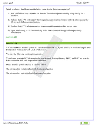 Dumps Q&A Oracle - 1z0-997
Success Guaranteed, 100% Valid 19 of 32
Which two factors should you consider before you arrived at that recommendation?
A. You verified that ATP S supports the database features and options currently being used by the 2
databases.
B. Validate that ATP-S will support the storage and processing requirements for the 2 databases over the
life cycle of the business applications.
C. Confirm that ATP-S allows customers to compress tablespaces to reduce storage costs
D. Upon provisioning, ATP-S automatically scales up CPU to meet the application's processing
requirements.
Answer: A B
Question #:34
You have an Oracle database system in a virtual cloud network (VCN) that needs to be accessible on port 1521
from your on-premises network CIDR 172.17.0.0/24.
You have the following configuration currently.
Virtual cloud network (VCD) is associated with a Dynamic Routing Gateway (DRG), and DRG has an active
IPSec connection with your on-premises data center.
Oracle database system is hosted in a private subnet
The private subnet route table has the following configuration
The private subnet route table has following configuration.
 