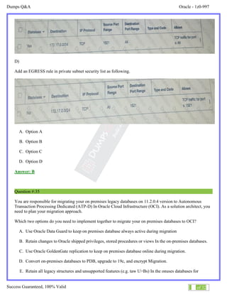 Dumps Q&A Oracle - 1z0-997
Success Guaranteed, 100% Valid 21 of 32
D)
Add an EGRESS rule in private subnet security list as following.
A. Option A
B. Option B
C. Option C
D. Option D
Answer: B
Question #:35
You are responsible for migrating your on premises legacy databases on 11.2.0.4 version to Autonomous
Transaction Processing Dedicated (ATP-D) In Oracle Cloud Infrastructure (OCI). As a solution architect, you
need to plan your migration approach.
Which two options do you need to implement together to migrate your on premises databases to OCI?
A. Use Oracle Data Guard to keep on premises database always active during migration
B. Retain changes to Oracle shipped privileges, stored procedures or views In the on-premises databases.
C. Use Oracle GoldenGate replication to keep on premises database online during migration.
D. Convert on-premises databases to PDB, upgrade to 19c, and encrypt Migration.
E. Retain all legacy structures and unsupported features (e.g. taw U>Bs) In the onuses databases for
 