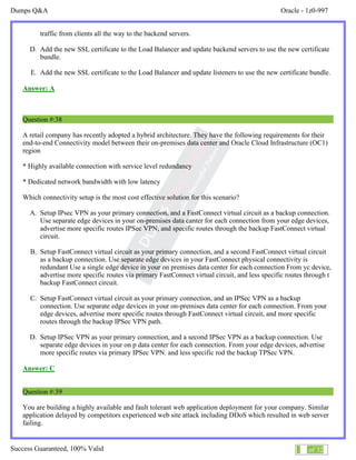 Dumps Q&A Oracle - 1z0-997
Success Guaranteed, 100% Valid 23 of 32
traffic from clients all the way to the backend servers.
D. Add the new SSL certificate to the Load Balancer and update backend servers to use the new certificate
bundle.
E. Add the new SSL certificate to the Load Balancer and update listeners to use the new certificate bundle.
Answer: A
Question #:38
A retail company has recently adopted a hybrid architecture. They have the following requirements for their
end-to-end Connectivity model between their on-premises data center and Oracle Cloud Infrastructure (OC1)
region
* Highly available connection with service level redundancy
* Dedicated network bandwidth with low latency
Which connectivity setup is the most cost effective solution for this scenario?
A. Setup IPsec VPN as your primary connection, and a FastConnect virtual circuit as a backup connection.
Use separate edge devices in your on-premises data canter for each connection from your edge devices,
advertise more specific routes IPSec VPN, and specific routes through the backup FastConnect virtual
circuit.
B. Setup FastConnect virtual circuit as your primary connection, and a second FastConnect virtual circuit
as a backup connection. Use separate edge devices in your FastConnect physical connectivity is
redundant Use a single edge device in your on premises data center for each connection From yc device,
advertise more specific routes via primary FastConnect virtual circuit, and less specific routes through t
backup FastConnect circuit.
C. Setup FastConnect virtual circuit as your primary connection, and an IPSec VPN as a backup
connection. Use separate edge devices in your on-premises data center for each connection. From your
edge devices, advertise more specific routes through FastConnect virtual circuit, and more specific
routes through the backup IPSec VPN path.
D. Setup IPSec VPN as your primary connection, and a second IPSec VPN as a backup connection. Use
separate edge devices in your on p data center for each connection. From your edge devices, advertise
more specific routes via primary IPSec VPN. and less specific rod the backup TPSec VPN.
Answer: C
Question #:39
You are building a highly available and fault tolerant web application deployment for your company. Similar
application delayed by competitors experienced web site attack including DDoS which resulted in web server
failing.
 