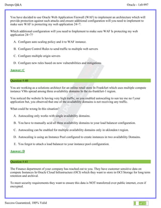Dumps Q&A Oracle - 1z0-997
Success Guaranteed, 100% Valid 24 of 32
You have decided to use Oracle Web Application Firewall (WAF) to implement an architecture which will
provide protection against such attacks and ensure additional configuration will you need to implement to
make sure WAF is protecting my web application 24×7.
Which additional configuration will you need to Implement to make sure WAF Is protecting my web
application 24×7?
A. Configure auto scaling policy and it to WAF instance.
B. Configure Control Rules to send traffic to multiple web servers
C. Configure multiple origin servers
D. Configure new rules based on now vulnerabilities and mitigations
Answer: C
Question #:40
You are working as a solutions architect for an online retail store In Frankfurt which uses multiple compute
instance VMs spread among three availability domains In the eu-frankfurt-1 region.
You noticed the website Is having very high traffic, so you enabled autoscaling to sun tee me no f your
application but, you observed that one of the availability domains is not receiving any traffic.
What could be wrong In this situation?
A. Autoscaling only works with single availability domains.
B. You have to manually acid all three availability domains to your load balancer configuration.
C. Autoscaling can be enabled for multiple availability domains only in uklondon t region.
D. Autoscaling is using an Instance Pool configured to create instances in two availability Domains.
E. You forgot to attach a load balancer to your instance pool configuration.
Answer: D
Question #:41
The Finance department of your company has reached out to you. They have customer sensitive data on
compute Instances In Oracle Cloud Infrastructure (OCI) which they want to store in OCI Storage for long term
retention and archival.
To meet security requirements they want to ensure this data is NOT transferred over public internet, even if
encrypted.
 