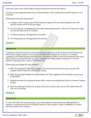 Dumps Q&A Oracle - 1z0-997
Success Guaranteed, 100% Valid 25 of 32
which they want to store In OCI Object Storage fin long term retention and archival
To meet security requirements they want to ensure this data is NOT transferred over public Internet, even it
encrypted
Which option meets this requirements?
A. Configure a NAT instance and all traffic between compute In Private subnet should use this NAT
instance with Private IP as the route target.
B. Use NAT gateway with appropriate route table when transferring data. Then use NAT gateways' toggle
(on/off) once data transfer is complete.
C. Use Service gateway with appropriate route table.
D. Use Storage gateway with appropriate firewall rule.
Answer: C
Question #:42
A hospital in Austin has hosted its web based medical records portal entirely In Oracle cloud Infrastructure
(OCI) using Compute Instances for its web-tier and DB system database for its data tier. To validate
compliance with Health Insurance Portability and Accountability (HIPAA), the security professional to check
their systems it was found that there are a lot of unauthorized coming requests coming from a set of IP
addresses originating from a country in Southeast Asia.
Which option can mitigate this type of attack?
A. Block the attacking IP address by creating by Network Security Group rule to deny access to the
compute Instance where the web server Is running
B. Block the attacking IP address by implementing a OCI Web Application Firewall policy using Access
Control Rules
C. Mitigate the attack by changing the Route fable to redirect the unauthorized traffic to a dummy Compute
instance
D. Block the attacking IP address by creating a Security List rule to deny access to the subnet where the
web server Is running
Answer: B
Question #:43
To serve web traffic for a popular product, your cloud engineer has provisioned four BM.Standard2.52
instances, event spread across two availability domains in the us-asburn-1 region: LoadBalancer is used to
deliver the traffic across instances.
 