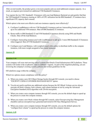 Dumps Q&A Oracle - 1z0-997
Success Guaranteed, 100% Valid 26 of 32
After several months, the product grows even more popular and you need additional compute capacity. As a
result, an engineer provisioned two additional VM.Standard2.8 instances.
You register the two VM. Standard2. 8 Instances with your load Balancer Backend sot and quickly find that
the VM Standard2.8 Instances running at 100% of CPU utilization but the BM.Standard2 .52 instances have
significant CPU capacity that's unused.
Which option is the most cost effective and uses instances capacity most effectively?
A. Configure LoadBalancer with two VM Standard2.8 instances and use Autoscalling Instant pool to add
up to two additional VM instances. Shut off BM.Standard2.52 instances.
B. Route traffic to BM.Standard2.52 and VM Standard2.8 instances directly using DNS and Health
Checks. Shut off the load Balances.
C. Configure Autoscaling instance pool with LoadBalancer to add up to 3 more BM.Standard2.52 Instances
when triggered. Shut off VM.Standard2.8 instances.
D. Configure your Load Balance, with weighted round robin policy to distribute traffic to the compute
instances, with more weight assigned to bare metal instances.
Answer: D
Question #:44
Your company will soon start moving critical systems Into Oracle Cloud Infrastructure (OCI) platform. These
systems will reside in the us-phoenix-1and us-ashburn 1 regions. As part of the migration planning, you are
reviewing the company's existing security policies and written guidelines for the
OCI platform usage within the company.
Which two options ensure compliance with this policy?
A. When you create a new OCI Object Storage bucket through OCI console, you need to choose
"ENCRYPT USING CUSTOMER-MANAGED KEYS" option.
B. You do not need to perform any additional actions because the OCI Block Volume service always
encrypts all block volumes, boot volumes, and volume backups at rest by using the Advanced
Encryption Standard (AES) algorithm with 256-bit encryption.
C. When you create a new compute instance through OCI console, you use the default shape to speed up
the process to create this compute instance.
D. When you create a new block volume through OCI console, select Encrypt using Key Management
checkbox and use encryption keys generated and stored in OCI Key Management Service.
E. When you create a new compute instance through OCI console, you use the default options for
"configure boot volume" to speed up the process to create this compute instance.
Answer: A D
 