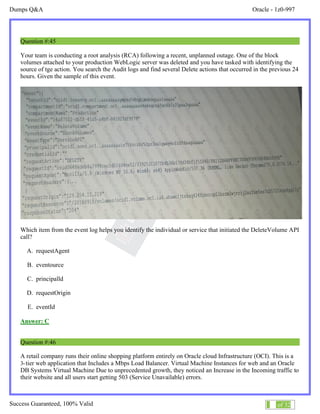 Dumps Q&A Oracle - 1z0-997
Success Guaranteed, 100% Valid 27 of 32
Question #:45
Your team is conducting a root analysis (RCA) following a recent, unplanned outage. One of the block
volumes attached to your production WebLogic server was deleted and you have tasked with identifying the
source of tge action. You search the Audit logs and find several Delete actions that occurred in the previous 24
hours. Given the sample of this event.
Which item from the event log helps you identify the individual or service that initiated the DeleteVolume API
call?
A. requestAgent
B. eventource
C. principalld
D. requestOrigin
E. eventId
Answer: C
Question #:46
A retail company runs their online shopping platform entirely on Oracle cloud Infrastructure (OCI). This is a
3-tier web application that Includes a Mbps Load Balancer. Virtual Machine Instances for web and an Oracle
DB Systems Virtual Machine Due to unprecedented growth, they noticed an Increase in the Incoming traffic to
their website and all users start getting 503 (Service Unavailable) errors.
 