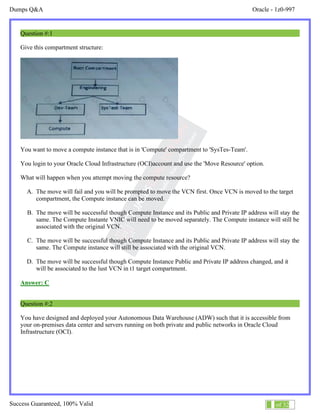 Dumps Q&A Oracle - 1z0-997
Success Guaranteed, 100% Valid 1 of 32
Question #:1
Give this compartment structure:
You want to move a compute instance that is in 'Compute' compartment to 'SysTes-Team'.
You login to your Oracle Cloud Infrastructure (OCI)account and use the 'Move Resource' option.
What will happen when you attempt moving the compute resource?
A. The move will fail and you will be prompted to move the VCN first. Once VCN is moved to the target
compartment, the Compute instance can be moved.
B. The move will be successful though Compute Instance and its Public and Private IP address will stay the
same. The Compute Instante VNIC will need to be moved separately. The Compute instance will still be
associated with the original VCN.
C. The move will be successful though Compute Instance and its Public and Private IP address will stay the
same. The Compute instance will still be associated with the original VCN.
D. The move will be successful though Compute Instance Public and Private IP address changed, and it
will be associated to the lust VCN in t1 target compartment.
Answer: C
Question #:2
You have designed and deployed your Autonomous Data Warehouse (ADW) such that it is accessible from
your on-premises data center and servers running on both private and public networks in Oracle Cloud
Infrastructure (OCI).
 