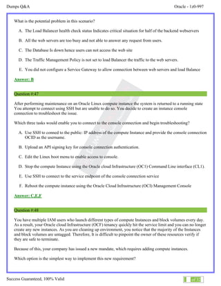 Dumps Q&A Oracle - 1z0-997
Success Guaranteed, 100% Valid 28 of 32
What is the potential problem in this scenario?
A. The Load Balancer health check status Indicates critical situation for half of the backend webservers
B. All the web servers are too busy and not able to answer any request from users.
C. The Database Is down hence users can not access the web site
D. The Traffic Management Policy is not set to load Balancer the traffic to the web servers.
E. You did not configure a Service Gateway to allow connection between web servers and load Balance
Answer: B
Question #:47
After performing maintenance on an Oracle Linux compute instance the system is returned to a running state
You attempt to connect using SSH but are unable to do so. You decide to create an instance console
connection to troubleshoot the issue.
Which three tasks would enable you to connect to the console connection and begin troubleshooting?
A. Use SSH to conned to the public: IP address of the compute Instance and provide the console connection
OCID as the username.
B. Upload an API signing key for console connection authentication.
C. Edit the Linux boot menu to enable access to console.
D. Stop the compute Instance using the Oracle cloud Infrastructure (OC1) Command Line interface (CL1).
E. Use SSH to connect to the service endpoint of the console connection service
F. Reboot the compute instance using the Oracle Cloud Infrastructure (OCI) Management Console
Answer: C,E,F
Question #:48
You have multiple IAM users who launch different types of compute Instances and block volumes every day.
As a result, your Oracle cloud Infrastructure (OCF) tenancy quickly hit the service limit and you can no longer
create any new instances. As you are cleaning up environment, you notice that the majority of the Instances
and block volumes are untagged. Therefore, It is difficult to pinpoint the owner of these resources verify if
they are safe to terminate.
Because of this, your company has issued a new mandate, which requires adding compute instances.
Which option is the simplest way to implement this new requirement?
 