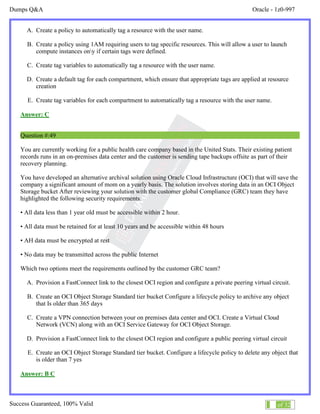 Dumps Q&A Oracle - 1z0-997
Success Guaranteed, 100% Valid 29 of 32
A. Create a policy to automatically tag a resource with the user name.
B. Create a policy using 1AM requiring users to tag specific resources. This will allow a user to launch
compute instances ony if certain tags were defined.
C. Create tag variables to automatically tag a resource with the user name.
D. Create a default tag for each compartment, which ensure that appropriate tags are applied at resource
creation
E. Create tag variables for each compartment to automatically tag a resource with the user name.
Answer: C
Question #:49
You are currently working for a public health care company based in the United Stats. Their existing patient
records runs in an on-premises data center and the customer is sending tape backups offsite as part of their
recovery planning.
You have developed an alternative archival solution using Oracle Cloud Infrastructure (OCI) that will save the
company a significant amount of mom on a yearly basis. The solution involves storing data in an OCI Object
Storage bucket After reviewing your solution with the customer global Compliance (GRC) team they have
highlighted the following security requirements:
• All data less than 1 year old must be accessible within 2 hour.
• All data must be retained for at least 10 years and be accessible within 48 hours
• AH data must be encrypted at rest
• No data may be transmitted across the public Internet
Which two options meet the requirements outlined by the customer GRC team?
A. Provision a FastConnect link to the closest OCI region and configure a private peering virtual circuit.
B. Create an OCI Object Storage Standard tier bucket Configure a lifecycle policy to archive any object
that Is older than 365 days
C. Create a VPN connection between your on premises data center and OCI. Create a Virtual Cloud
Network (VCN) along with an OCI Service Gateway for OCI Object Storage.
D. Provision a FastConnect link to the closest OCI region and configure a public peering virtual circuit
E. Create an OCI Object Storage Standard tier bucket. Configure a lifecycle policy to delete any object that
is older than 7 yes
Answer: B C
 