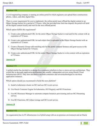 Dumps Q&A Oracle - 1z0-997
Success Guaranteed, 100% Valid 30 of 32
Question #:50
A civil engineering company is running an online portal In which engineers can upload there constructions
photos, videos, and other digital files.
There is a new requirement for you to implement: the online portal must offload the digital content to an
Object Storage bucket for a period of 72 hours. After the provided time limit has elapsed, the portal will hold
all the digital content locally and wait for the next offload period.
Which option fulfills this requirement?
A. Create a pre-authenticated URL for the entire Object Storage bucket to read and list the content with an
expiration of 72 hours.
B. Create a pre authenticated URL lot each object that Is uploaded to the Object Storage bucket with an
expiration of 72 hours.
C. Create a Dynamic Group with matching rule for the portal compute Instance and grant access to the
Object Storage bucket for 72 hours.
D. Create a pre authenticated URL for the entire Object Storage bucket to write content with an expiration
of 72 hours.
Answer: D
Question #:51
A global retailer has decided to re-design its e-commerce platform to have a micro-services architecture. They
would like to decouple application architecture into smaller, independent services using Oracle Cloud
Infrastructure (OCI). They have decided to use both containers and serverstechnologies to run these
application instances.
Which option should you recommend to build this new platform?
A. Install a kubernetes cluster on OCI and use OCI event service.
B. Use Oracle Container Engine for kubernetes, OCI Registry and OCI Functions.
C. Use OCI Resource Manager to automate compute Instances provisioning and use OCI Streaming
service.
D. Use OCI functions, OCI object storage and OCI event service.
Answer: B
Question #:52
An organization has its IT infrastructure in a hybrid setup with an on-premises environment and an Oracle
 