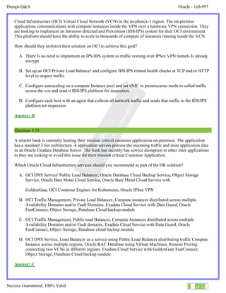 Dumps Q&A Oracle - 1z0-997
Success Guaranteed, 100% Valid 31 of 32
Cloud Infrastructure (OCI) Virtual Cloud Network (VCN) in the us-phonix-1 region. The on-premise
applications communications with compute instances inside the VPN over a hardware VPN connection. They
are looking to implement an Intrusion detected and Prevention (IDS/IPS) system for their OCI environment.
This platform should have the ability to scale to thousands of compute of instances running inside the VCN.
How should they architect their solution on OCI to achieve this goal?
A. There Is no need to implement an IPS/IDS system as traffic coming over IPSec VPN tunnels Is already
encrypt
B. Set up an OCI Private Load Balance! and configure IDS/IPS related health checks at TCP and/or HTTP
level to inspect traffic
C. Configure autoscaling on a compute Instance pool and set vNIC to promiscuous mode to called traffic
across the vcn and send it IDS/IPS platform for inspection.
D. Configure each host with an agent that collects all network traffic and sends that traffic to the IDS/IPS
platform tot inspection
Answer: D
Question #:53
A retailer bank is currently hosting their mission critical customer application on-premises. The application
has a standard 3 tier architecture -4 application servers process the incoming traffic and store application data
in an Oracle Exadata Database Server. The bank has recently has service disruption to other inter applications
to they are looking to avoid this issue for their mission critical Customer Application.
Which Oracle Cloud Infrastructure services should you recommend as part of the DR solution?
A. OCI DNS Service' Public Load Balancer, Oracle Database Cloud Backup Service, Object Storage
Service, Oracle Bare Metal Cloud Service, Oracle Bare Metal Cloud Service with
GoldenGate, OCI Container Engines for Kubernetes, Oracle IPSec VPN
B. OCI Traffic Management, Private Load Balancer, Compute instances distributed across multiple
Availability Domains and/or Fault Domains, Exadata Cloud Service with Data Guard, Oracle
FastConnect, Object Storage, Database Cloud backup module
C. OCI Traffic Management, Public toad Balancer, Compute Instances distributed across multiple
Availability Domains and/or Fault domains. Exadata Cloud Service with Data Guard, Oracle
FastConnect, Object Storage, Database cloud backup module
D. OCI DNS Service, Load Balancer as a service using Public Load Balancer distributing traffic Compute
Instance across multiple regions, Oracle RAC Database using Virtual Machines, Remote Peering
connecting two VCNs in different regions. Exadata Cloud Service with GoldenGate FastConnect,
Object Storage, Database Cloud backup module.
Answer: C
 