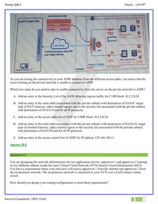 Dumps Q&A Oracle - 1z0-997
Success Guaranteed, 100% Valid 2 of 32
As you are testing the connectivity to your ADW database from the different access paths, you notice that the
sewer lunninq on the private network is unable to connect to ADW.
Which two steps do you need to take to enable connectivity from the server on the private network to ADW?
A. Add an entry in the Security List of the ADW allowing ingress traffic for C10R block 10.2.2.0/24
B. Add an entry in the route table (associated with the private subnet) with destination of 0.0.0.0/: target
type of NAT Gateway, add a stateful egress rule to the security list (associated with the private subnet)
with destination of 0.0.0.0./0 and for all IP protocols.
C. Add an entry in the access table list of ASW for CIDR block 10.2.2.0/24.
D. Add an entry in the route table (associated with the private subnet) with destination of 0.0.0.0./0; target
type of internet Gateway, add a stateful egress in the security list (associated with the private subnet)
with destination of 0.0.0.0/0 and for all IP protocols.
E. Add an entry in the access control list of ADW for IP address 129.146.160.11
Answer: B E
Question #:3
You are designing the network infrastructure for two application servers: appserver-1 and appserver-2 running
in two different subnets inside the same Virtual Cloud Network (VCN) Oracle Cloud Infrastructure (OCI).
You have a requirement where your end users will access appserver-1 from the internet and appserver-2 from
the on-premises network. The on-premises network is connected to your VCN over a FastConnect virtual
circuit.
How should you design your routing configuration to meet these requirements?
 