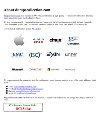 15% Discount Coupon Code:
DC15disc
About dumpscollection.com
dumpscollection.com was founded in 2007. We provide latest & high quality IT / Business Certification Training
Exam Questions, Study Guides, Practice Tests.
We help you pass any IT / Business Certification Exams with 100% Pass Guaranteed or Full Refund. Especially
Cisco, CompTIA, Citrix, EMC, HP, Oracle, VMware, Juniper, Check Point, LPI, Nortel, EXIN and so on.
View list of all certification exams: All vendors
We prepare state-of-the art practice tests for certification exams. You can reach us at any of the email addresses listed
below.
Sales: sales@dumpscollection.com
Feedback: feedback@dumpscollection.com
Support: support@dumpscollection.com
Skype ID: crack4sure@gmail.com
Any problems about IT certification or our products, You can write us back and we will get back to you within 24
hours.
 