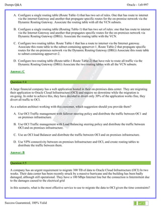Dumps Q&A Oracle - 1z0-997
Success Guaranteed, 100% Valid 3 of 32
A. Configure a single routing table (Route Table-1) that has two set of rules. One that has route to internet
via the internet Gateway and another that propagate specific routes for the on-premise network via the
Dynamic Routing Gateway. Associate the routing table with all the VCN subnets.
B. Configure a single routing table (Routing Table-1) that has two set of rules: one that has route to internet
via the Internet Gateway and another that propagates specific routes for the on-premises network via
Dynamic Routing Gateway (DRG). Associate the routing table with the VCN.
C. Configure two routing tables: Route Table-1 that has a route to internet via the Internet gateway.
Associate this route table to the subnet containing appserver-1. Route Table-2 that propagate specific
routes for the on-premises network via the Dynamic Routing Gateway (DRG) Associate this route table
to subnet containing appserver-2.
D. Configure two routing table (Route table-1 Route Table-2) that have rule to route all traffic via the
Dynamic Routing Gateway (DRG) Associate the two routing tables with all the VCN subnets.
Answer: C
Question #:4
A large financial company has a web application hosted in their on-premises data center. They are migrating
their application to Oracle Cloud Infrastructure (OCI) and require no downtime while the migration is
on-going. In order to achieve this, they have decided to divert only 30% of the application works fine, they
divert all traffic to OCI.
As a solution architect working with this customer, which suggestion should you provide them?
A. Use OCI Traffic management with failover steering policy and distribute the traffic between OC1 and
on premises infrastructure.
B. Use OCI Traffic management with Load Balancing steering policy and distribute the traffic between
OCI and on premises infrastructure.
C. Use an OCI load Balancer and distribute the traffic between OCI and on premises infrastructure.
D. Use VPN connectivity between on premises Infrastructure and OCI, and create routing tables to
distribute the traffic between them.
Answer: B
Question #:5
A company has an urgent requirement to migrate 300 TB of data to Oracle Cloud Infrastructure (OCI) In two
weeks. Their data center has been recently struck by a massive hurricane and the building has been badly
damaged, although still operational. They have a 100 Mbps Internet line but the connection is Intermittent due
to the damages caused to the electrical grid
in this scenario, what is the most effective service to use to migrate the data to OCI given the time constraints?
 