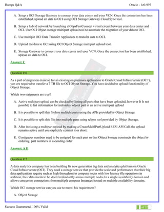 Dumps Q&A Oracle - 1z0-997
Success Guaranteed, 100% Valid 4 of 32
A. Setup a OCI Storage Gateway to connect your data center and your VCN. Once the connection has been
established, upload all data to OCI using OCI Storage Gateway Cloud Sync tool.
B. Setup a hybrid network by launching aIGbpsFastConnect virtual circuit between your data center and
OCI. Use OCI Object storage multipart upload tool to automate the migration of your data to OCI.
C. Use multiple OCI Data Transfer Appliances to transfer data to OCI.
D. Upload the data to OCI using OCI Object Storage multipart upload tool.
E. Storage Gateway to connect your data center and your VCN. Once the connection has been established,
upload all data to OCI.
Answer: C
Question #:6
As a part of migration exercise for an existing on premises application to Oracle Cloud Infrastructure (OCT),
yon ore required to transfer a 7 TB file to OCI Object Storage. You have decided to upload functionality of
Object Storage.
Which two statements are true?
A. Active multipart upload can be checked by listing all parts that have been uploaded, however It Is not
possible to list information for individual object part in an active multipart upload
B. It is possible to spill this fileInto multiple parts using the APIs provided by Object Storage.
C. It is possible to split this file into multiple parts using rclone tool provided by Object Storage.
D. After initiating a multipart upload by making a CreateMultlPartUpload RESI API Call, the upload
remains active until you explicitly commit it or abort.
E. Contiguous numbers need to be assigned for each part so that Object Storage constructs the object by
ordering, part numbers in ascending order
Answer: A D
Question #:7
A data analytics company has been building Its now generation big data and analytics platform on Oracle
Cloud Infrastructure (OCI). They need a storage service that provide the scale and performance that their big
data applications require such as high throughput to compute nodes with low latency file operations in
addition, their data needs to be stored redundantly across multiple nodes In a single availability domain and
allows concurrent connections from multiple compute Instances hosted on multiple availability domains.
Which OCI storage service can you use to meet i his requirement?
A. Object Storage
 