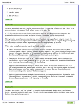 Dumps Q&A Oracle - 1z0-997
Success Guaranteed, 100% Valid 5 of 32
B. File System Storage
C. Archive storage
D. Block Volume
Answer: B
Question #:8
An online registration system Is currently hosted on one large Oracle Cloud Infrastructure (OCT) Bare metal
compute Instance with attached block volume to store of the users' dat
a. The registration system accepts the Information from the user, Including documents and photos then
performs automated verification and processing to check it the user is eligible for registration.
The registration system becomes unavailable at tunes when there is a surge of users using the system the
existing architecture needs improvement as it takes a long time for the system to complete the processing and
the attached block volumes are not large enough to use data being uploaded by the users.
Which Is the most effective option to achieve a highly scalable solution?
A. Attach more Block volumes as the data volume increase, use Oracle Notification Service (ONS) to
distribute tasks to a pool of compute instances working In parallel, and Auto Scaling to dynamically size
the pool of Instances depending on the number of notifications received from the Notification Service.
Use Resource Manager stacks to replicate your architecture to another region.
B. Change your architecture to use an OCI Object Storage standard tier bucket, replace the single bare
metal instance with a Oracle Streaming Service (OSS) to ingest the Incoming requests and distribute the
tasks to a group of compute Instances with Auto Scaling
C. Upgrade your architecture to use a pool of Bare metal servers and configure them to use their local
SSDs for faster data access Set up Oracle Streaming Service (OSS) to distribute the tasks to the pool of
Bare metal Instances with Auto Scaling to dynamically increase or decrease the pool of compute
instances depending on the length of the Streaming queue.
D. Upgrade your architecture to use more Block volumes as the data volume Increases. Replace the single
bare metal instance with a group of compute instances with Auto Scaling to dynamically increase or
decrease the compute instance pools depending on the traffic.
Answer: D
Question #:9
You have provisioned a new VM.DeselO2.24 compute instance with local NVMe drives. The compute
instance is running production application. This is a write heavy application, with a significant Impact to the
business it the application goes down.
 