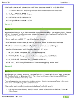 Dumps Q&A Oracle - 1z0-997
Success Guaranteed, 100% Valid 6 of 32
What should you do to help maintain writ.- performance and protect against NVMe devices failure
A. NVMe drive;; have bull! in capability to recover themself so no other actions are required
B. Configure RAID 6 for NVMe devices.
C. Configure RAID I for NVMe devices.
D. Configure RAID 10 for NVMe devices.
Answer: D
Question #:10
A global retailer is setting up the cloud architecture to be deployed in Oracle Cloud infrastructure (OCI) which
will have thousands of users from two major geographical regions: North America and Asia Pacific. The
requirements of the services are:
* Service needs to be available 27/7 to avoid any business disruption
* North American customers should be served by application running In North American regions
* Asia Pacific customers should be served by applications running In Asia Pacific regions
* Must be resilient enough to handle the outage of an entire OCI region
A. OCl DNS, Traffic Management with Failover steering policy
B. OCl DNS, Traffic Management with Geolocation steering policy. Health Checks
C. OCl DNS, Traffic Management with Geolocation steering policy
D. OCl DNS,' Traffic Management with Load Balancer steering policy, Health Checks
Answer: B
Question #:11
A digital marketing company is planning to host a website on Oracle Cloud Infrastructure (OCI) and leverage
OCI Container Engine for Kubernetes (OKE). The web server will make API calls to access OCI Object
Storage to store all images uploaded by users.
For security purposes, your manager instructed you to ensure that the credentials used by the web server to
allow access not stored locally on the compute instance.
What solution results in an Implementation with the least effort for this scenario?
A. Configure the credentials using Instance Principal to allow the web server to make API calls to OCl
Object Storage
 