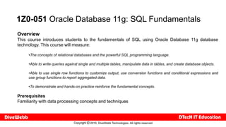 1Z0-051 Oracle Database 11g: SQL Fundamentals
Overview
This course introduces students to the fundamentals of SQL using Oracle Database 11g database
technology. This course will measure:

     •The concepts of relational databases and the powerful SQL programming language.

     •Able to write queries against single and multiple tables, manipulate data in tables, and create database objects.

     •Able to use single row functions to customize output, use conversion functions and conditional expressions and
     use group functions to report aggregated data.

     •To demonstrate and hands-on practice reinforce the fundamental concepts.

Prerequisites
Familiarity with data processing concepts and techniques
 
