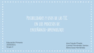 Posibilidades y usos de las TIC
en los procesos de
enseñanza-aprendizaje
Educación Primaria
2020/2021
Grupo 3
Ana Cejudo Pineda
Carmen Fernández Santos
Elena Sosa Hernández
 