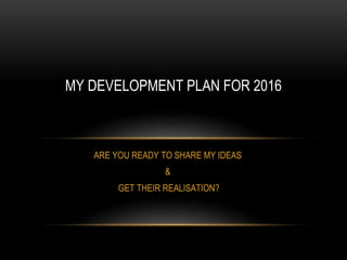 ARE YOU READY TO SHARE MY IDEAS
&
GET THEIR REALISATION?
MY DEVELOPMENT PLAN FOR 2016
 