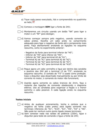 ANZO Controles Elétricos - (11) 3446-3416 / 3446-6301
www.anzo.com.br – contato@anzo.com.br 3
a) Tique cada passo executado, lido e compreendido no quadrinho
ao lado;
b) Comece a montagem SEM ligar a fonte de 24V;
c) Montaremos um circuito usando um botão “NA” para ligar o
motor e um “NF” para desligar;
d) Vamos começar sempre pelo negativo, usando somente os
cabos pretos. Escolha um cabo preto no comprimento
adequado para ligar o negativo da fonte até o componente mais
perto. Faça atentamente anotando as ligações no esquema
rascunho, como no experimento anterior:
- Negativo da fonte para terminal inferior de “H5”;
- Inferior de “H5” para inferior de “H6”;
- Inferior de “H6” para terminal A2 de “K1”;
- Terminal A2 de “K1” para terminal A2 de “K2”;
- Terminal A2 de “K2” para terminal A2 de “K3”;
- Terminal A2 de “K3” para terminal A2 de “K10”.
e) Pegue agora um cabo vermelho e ligue por dentro das canaleta
o positivo dos 24V até o terminal 13 de “F3”, anotando no
esquema rascunho. O contato de “F3” é usado como proteção.
Caso o disjuntor seja desarmado manualmente ou por limite de
corrente no motor, o comando do motor não funcionará;
f) Usando agora somente os cabos brancos de 2mm, faça o
restante das ligações de comando obedecendo o diagrama
elétrico. Use as canaletas para organizar a fiação e o menor
caminho e cabo possível. A cada ligação anote no esquema
rascunho.
Testes iniciais
a) Antes de qualquer acionamento, tenha a certeza que o
negativo da fonte (cabo preto) está ligado somente nos
terminais inferiores de “K1”, “K10”, “K2”, “H5”, “K3” e “H6”.
Não pode ter nenhum outro ponto ligado nesses terminais;
b) Sem conectar nada nas saídas de potência (220V), ligue o
disjuntor para teste do comando e ligue a fonte de 24V;
 