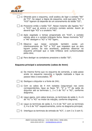 ANZO Controles Elétricos - (11) 3446-3416 / 3446-6301
www.anzo.com.br – contato@anzo.com.br 4
c) Olhando para o esquema, você acabou de ligar o contato “NA”
do “F3”. Se seguir a lógica do esquema, verá que para “K1” e
“K10” ligarem só depende de um acionamento do botão “S3”;
d) Pressione então o botão “S3”. Nesse instante são ligados “K1”
e “K10” que já aciona o primeiro contato estrela. Assim já
deverá ligar “K3” e o sinaleiro “H6”.
e) Após esgotado o tempo programado em “K10”, o contato
estrela abre e o contato triângulo fecha. Nesse momento “K3”
e “H6” desligam e “K2” e “H5” ligam;
f) Observe que nesse comando também existe um
intertravamento de “K2” e “K3” que impedem que os dois
liguem juntos. Se isso acontecer, podemos observar no
esquema principal que a rede trifásica será curtocircuitada
pelos dois;
g) Para desligar os contatores pressione o botão “S5”.
Esquema principal e acionamento (cabos de 4mm)
a) Da mesma forma que no esquema de comando, a cada passo
anote no esquema rascunho a ligação realizada e tique os
passos lidos e executados;
b) Desligue o disjuntor e a fonte de 24V;
c) Com os cabos de 4 mm isolados (segurança) nas cores
correspondentes, ligue as fases “R”, “S” e “T” da saída do
disjuntor até os terminais 1, 3 e 5 de “K1” e “K2”, conforme
diagrama;
d) Ligue agora, com cabos brancos, os terminais de saída 2, 4 e 6
de “K1” e “K2” no motor de indução, conforme diagrama;
e) Ligue os terminais de saída 2, 4 e 6 de “K2” com os terminais
2, 4 e 6 de “K3” respectivamente, como no diagrama principal;
f) Interligue os terminais de entrada de “K3”, 1 com 3 e 3 com 5;
 