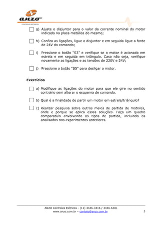 ANZO Controles Elétricos - (11) 3446-3416 / 3446-6301
www.anzo.com.br – contato@anzo.com.br 5
g) Ajuste o disjuntor para o valor da corrente nominal do motor
indicado na placa metálica do mesmo;
h) Confira as ligações, ligue o disjuntor e em seguida ligue a fonte
de 24V do comando;
i) Pressione o botão “S3” e verifique se o motor é acionado em
estrela e em seguida em triângulo. Caso não seja, verifique
novamente as ligações e as tensões de 220V e 24V;
j) Pressione o botão “S5” para desligar o motor.
Exercícios
a) Modifique as ligações do motor para que ele gire no sentido
contrário sem alterar o esquema de comando.
b) Qual é a finalidade de partir um motor em estrela/triângulo?
c) Realizar pesquisa sobre outros meios de partida de motores,
onde e porque se aplica essas soluções. Faça um quadro
comparativo envolvendo os tipos de partida, incluindo os
analisados nos experimentos anteriores.
 