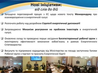 Нові ініціативи:
від слів до дій
 Запущено переговорний процес з ЄС щодо нового тексту Меморандуму про
взаєморозуміння в енергетичній галузі
 Розпочато роботу над розробкою Стратегії енергетичної дипломатії
 Запроваджено Механізм реагування на проблеми інвесторів в енергетичній
галузі.
 Оновлено склад та проведено перше засідання Багатосторонньої робочої групи з
моніторингу ефективності виконання зобов’язань в рамках Енергетичного
Співтовариства
 Висунуто та підтримано кадидатуру від Міністерства на посаду заступника Голови
Робочої групи з торгівлі та транзиту Енергетичної Хартії
 