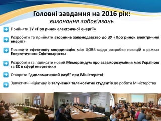 Головні завдання на 2016 рік:
виконання зобов'язань
• Прийняти ЗУ «Про ринок електричної енергії»
• Розробити та прийняти вторинне законодавство до ЗУ «Про ринок електричної
енергії»
• Посилити ефективну координацію між ЦОВВ щодо розробки позицій в рамках
Енергетичного Співтовариства
• Розробити та підписати новий Меморандум про взаєморозуміння між Україною
та ЄС в сфері енергетики
• Створити “дипломатичний клуб” при Міністерстві
• Запустити ініціативу із залучення талановитих студентів до роботи Міністерства
 