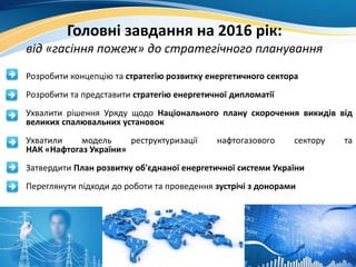 Головні завдання на 2016 рік:
від «гасіння пожеж» до стратегічного планування
• Розробити концепцію та стратегію розвитку енергетичного сектора
• Розробити та представити стратегію енергетичної дипломатії
• Ухвалити рішення Уряду щодо Національного плану скорочення викидів від
великих спалювальних установок
• Ухватили модель реструктуризації нафтогазового сектору та
НАК «Нафтогаз України»
• Затвердити План розвитку об'єднаної енергетичної системи України
• Переглянути підходи до роботи та проведення зустрічі з донорами
 