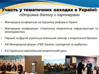 Участь у тематичних заходах в Україні:
підтримка діалогу з партнерами
• Міжнародна конференція на підтримку реформ в Україні
• Міжнародна конференція «Українська енергетична інфраструктура та
законодавство»
• Перший та Другий українсько-японський семінар з енергетичної безпеки
• ХІІІ Міжнародний форум «ПЕК України: сьогодення та майбутнє»
• 6-й Українсько-європейський енергетичний день
 