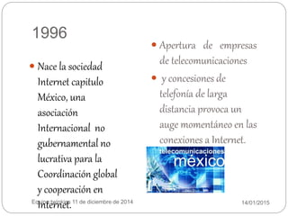 1996
14/01/2015Equipo:twinkies 11 de diciembre de 2014
 Nace la sociedad
Internet capitulo
México, una
asociación
Internacional no
gubernamental no
lucrativa para la
Coordinación global
y cooperación en
Internet.
 Apertura de empresas
de telecomunicaciones
 y concesiones de
telefonía de larga
distancia provoca un
auge momentáneo en las
conexiones a Internet.
 