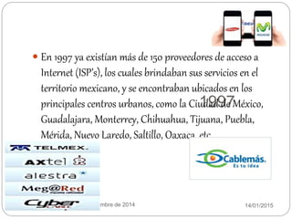 1997
14/01/2015Equipo:twinkies 11 de diciembre de 2014
 En 1997 ya existían más de 150 proveedores de acceso a
Internet (ISP’s), los cuales brindaban sus servicios en el
territorio mexicano, y se encontraban ubicados en los
principales centros urbanos, como la Ciudad de México,
Guadalajara, Monterrey, Chihuahua, Tijuana, Puebla,
Mérida, Nuevo Laredo, Saltillo, Oaxaca, etc.
 