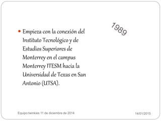 14/01/2015Equipo:twinkies 11 de diciembre de 2014
 Empieza con la conexión del
Instituto Tecnológico y de
Estudios Superiores de
Monterrey en el campus
Monterrey ITESM hacia la
Universidad de Texas en San
Antonio (UTSA).
 