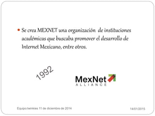 14/01/2015Equipo:twinkies 11 de diciembre de 2014
 Se crea MEXNET una organización de instituciones
académicas que buscaba promover el desarrollo de
Internet Mexicano, entre otros.
 