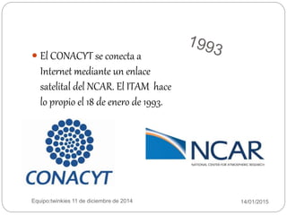 14/01/2015Equipo:twinkies 11 de diciembre de 2014
 El CONACYT se conecta a
Internet mediante un enlace
satelital del NCAR. El ITAM hace
lo propio el 18 de enero de 1993.
 