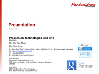 Presentation! 
October 2014 
Persuasion Technologies Sdn Bhd! 
Contact: 
Mr. Chu Tzu Ming 
Ms. Sue Khoo 
A: 50M-3 & 50N-3 Kelana Mall, Jalan SS 6/14, 47301 Petaling Jaya, Malaysia 
W: http://impersuasion.com/ 
T: +60126817759 
E: suleng@impersuasion.com 
SINGAPORE: 
Persuasion Technologies Pte Ltd 
188 Keng Lee Road #2-02 Rochelle at Newton Singapore 
308414 
VIETNAM: 
602/51A Dien Bien Phu, Ward 22, 
Binh Thanh District, Ho Chi Minh City 
 