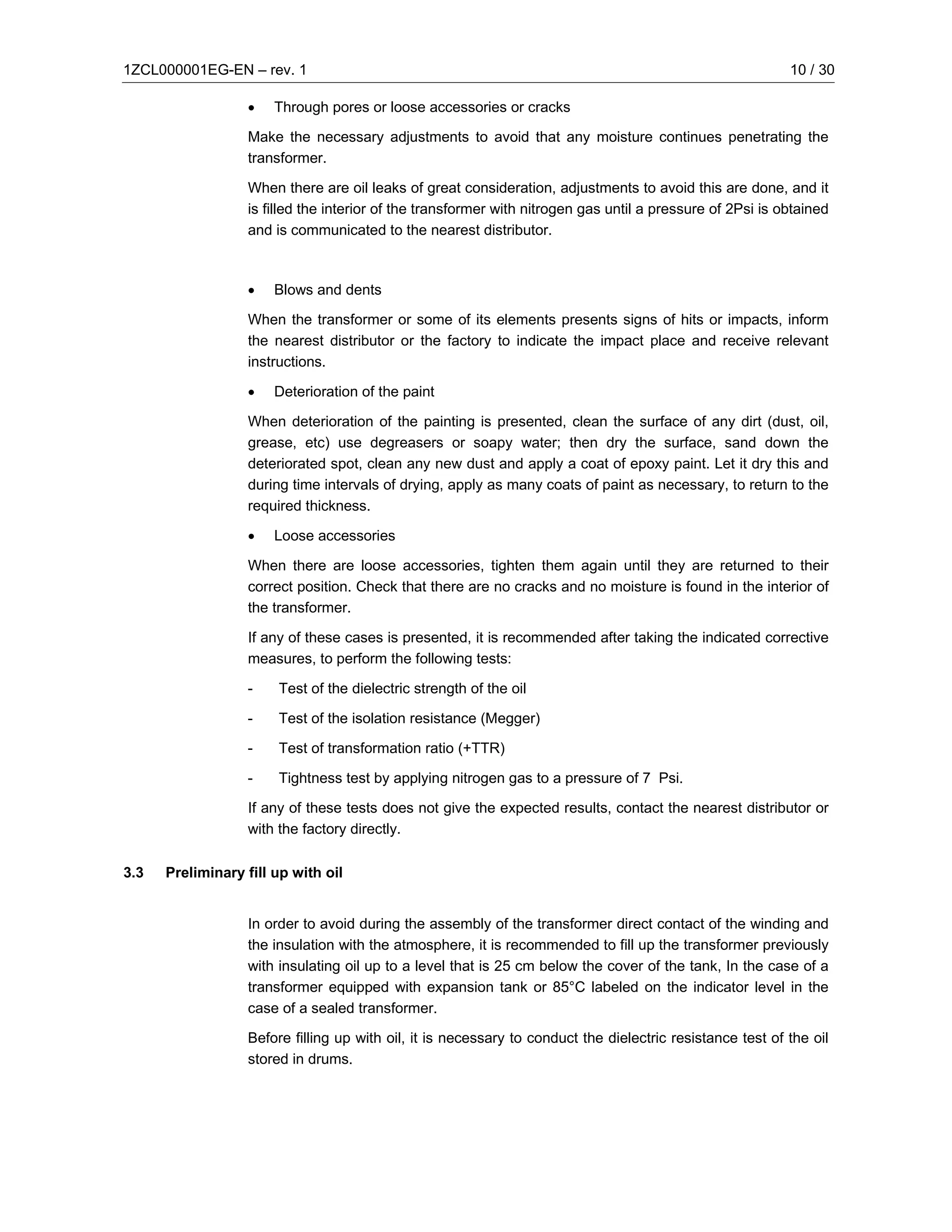 1ZCL000001EG-EN – rev. 1                                                                                   10 / 30

                  •    Through pores or loose accessories or cracks

                  Make the necessary adjustments to avoid that any moisture continues penetrating the
                  transformer.

                  When there are oil leaks of great consideration, adjustments to avoid this are done, and it
                  is filled the interior of the transformer with nitrogen gas until a pressure of 2Psi is obtained
                  and is communicated to the nearest distributor.



                  •    Blows and dents

                  When the transformer or some of its elements presents signs of hits or impacts, inform
                  the nearest distributor or the factory to indicate the impact place and receive relevant
                  instructions.

                  •    Deterioration of the paint

                  When deterioration of the painting is presented, clean the surface of any dirt (dust, oil,
                  grease, etc) use degreasers or soapy water; then dry the surface, sand down the
                  deteriorated spot, clean any new dust and apply a coat of epoxy paint. Let it dry this and
                  during time intervals of drying, apply as many coats of paint as necessary, to return to the
                  required thickness.

                  •    Loose accessories

                  When there are loose accessories, tighten them again until they are returned to their
                  correct position. Check that there are no cracks and no moisture is found in the interior of
                  the transformer.

                  If any of these cases is presented, it is recommended after taking the indicated corrective
                  measures, to perform the following tests:

                  -    Test of the dielectric strength of the oil

                  -    Test of the isolation resistance (Megger)

                  -    Test of transformation ratio (+TTR)

                  -    Tightness test by applying nitrogen gas to a pressure of 7 Psi.

                  If any of these tests does not give the expected results, contact the nearest distributor or
                  with the factory directly.

3.3   Preliminary fill up with oil


                  In order to avoid during the assembly of the transformer direct contact of the winding and
                  the insulation with the atmosphere, it is recommended to fill up the transformer previously
                  with insulating oil up to a level that is 25 cm below the cover of the tank, In the case of a
                  transformer equipped with expansion tank or 85°C labeled on the indicator level in the
                  case of a sealed transformer.

                  Before filling up with oil, it is necessary to conduct the dielectric resistance test of the oil
                  stored in drums.
 